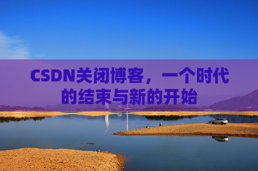 CSDN关闭博客，一个时代的结束与新的开始